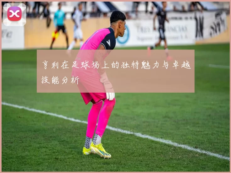 亨利在足球场上的独特魅力与卓越技能分析