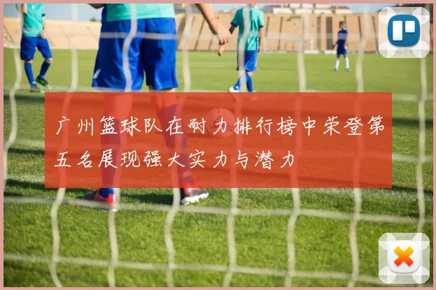 广州篮球队在耐力排行榜中荣登第五名展现强大实力与潜力