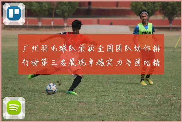 广州羽毛球队荣获全国团队协作排行榜第三名展现卓越实力与团结精神