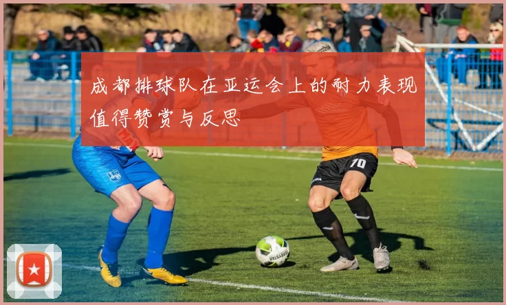 成都排球队在亚运会上的耐力表现值得赞赏与反思