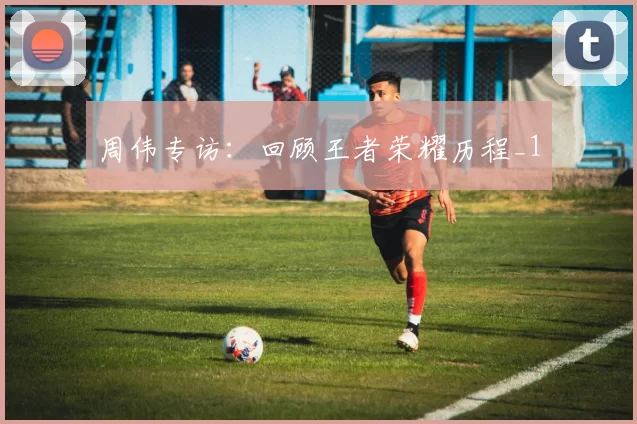 周伟专访：回顾王者荣耀历程_1