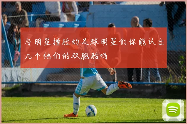 与明星撞脸的足球明星们你能认出几个他们的双胞胎吗