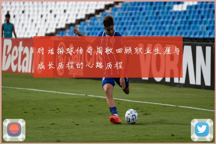 对话排球传奇周敏回顾职业生涯与成长历程的心路历程