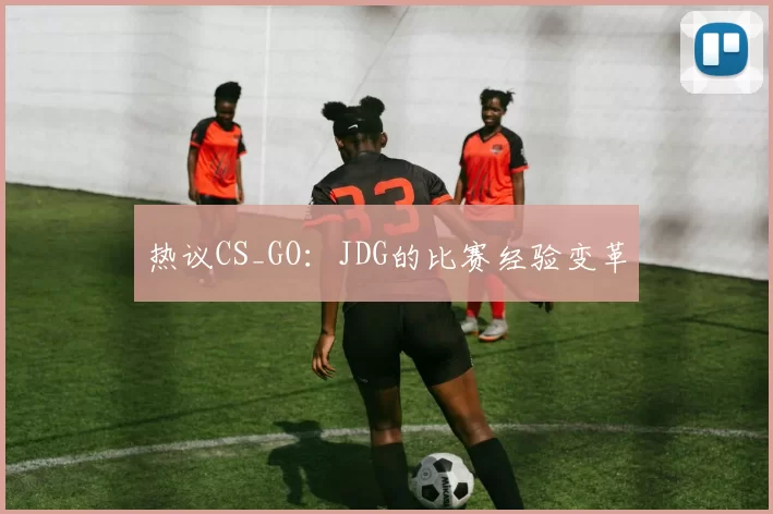 热议CS_GO：JDG的比赛经验变革