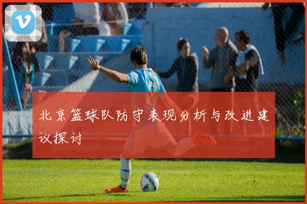 北京篮球队防守表现分析与改进建议探讨