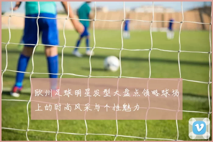 欧州足球明星发型大盘点领略球场上的时尚风采与个性魅力